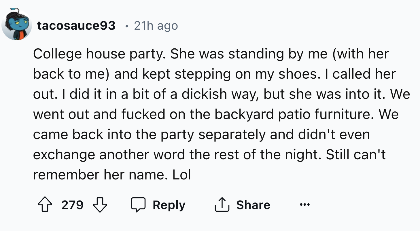 number - tacosauce93 21h ago College house party. She was standing by me with her back to me and kept stepping on my shoes. I called her out. I did it in a bit of a dickish way, but she was into it. We went out and fucked on the backyard patio furniture. 